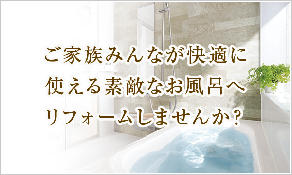 ご家族みんなが快適に使える素敵なお風呂へリフォームしませんか? ご家族みんなが快適に使える素敵なお風呂へリフォームしませんか?